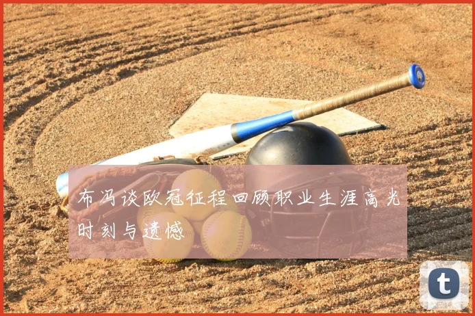 布冯谈欧冠征程回顾职业生涯高光时刻与遗憾