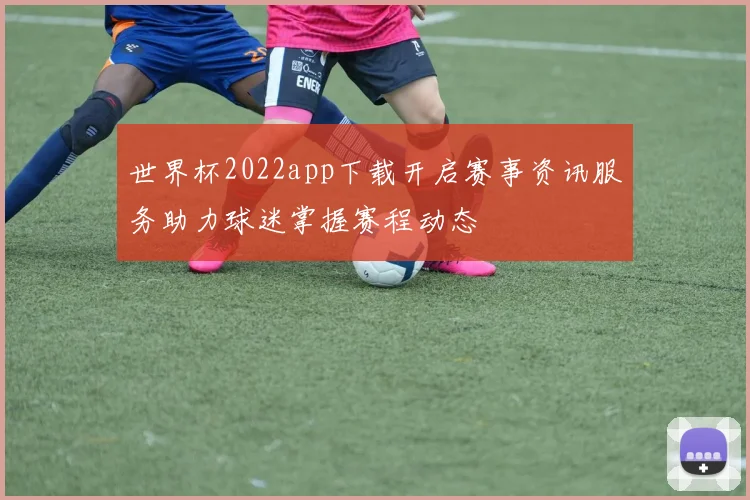 世界杯2022app下载开启赛事资讯服务助力球迷掌握赛程动态