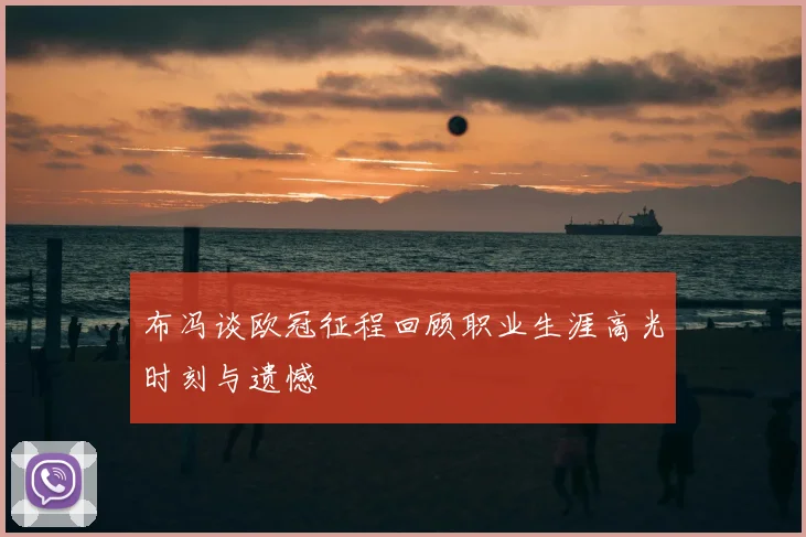 布冯谈欧冠征程回顾职业生涯高光时刻与遗憾