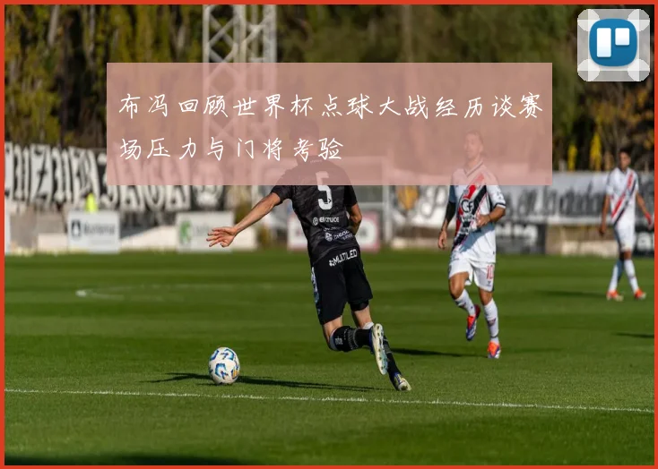 布冯回顾世界杯点球大战经历谈赛场压力与门将考验